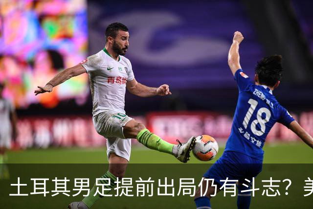 土耳其男足提前出局仍有斗志？美国队已稳获小组第一！