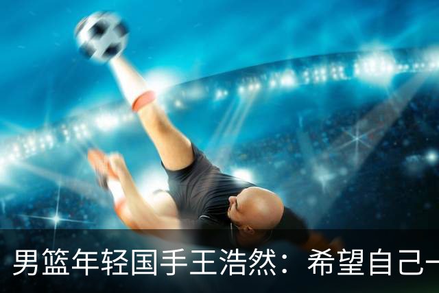 男篮年轻国手王浩然：希望自己一年比一年强